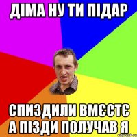 Діма ну ти підар спиздили вмєстє а пізди получав я