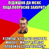 Підійшов до мєнє паца,попросив закурить Я спитав:"у тєбє шо здоров'я много?","много",так піди головой об стенку ебонися"