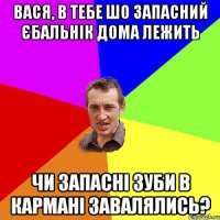 ВАСЯ, В ТЕБЕ ШО ЗАПАСНИЙ ЄБАЛЬНІК ДОМА ЛЕЖИТЬ ЧИ ЗАПАСНІ ЗУБИ В КАРМАНІ ЗАВАЛЯЛИСЬ?