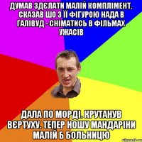 ДУМАВ ЗДЄЛАТИ МАЛІЙ КОМПЛІМЕНТ. СКАЗАВ ШО З ЇЇ ФІГУРОЮ НАДА В ГАЛІВУД - СНІМАТИСЬ В ФІЛЬМАХ УЖАСІВ ДАЛА ПО МОРДІ. КРУТАНУВ ВЄРТУХУ. ТЕПЕР НОШУ МАНДАРІНИ МАЛІЙ Б БОЛЬНИЦЮ