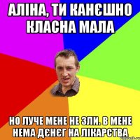 АЛІНА, ТИ КАНЄШНО КЛАСНА МАЛА НО ЛУЧЕ МЕНЕ НЕ ЗЛИ. В МЕНЕ НЕМА ДЄНЄГ НА ЛІКАРСТВА