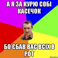 А я за курю собі касечок Бо єбав вас всіх в рот