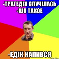 -Трагедія случілась -Шо такое -Едік напився