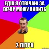 ЕДІК Я ОТВІЧАЮ ЗА ВЕЧІР МОЖУ ВИПИТЬ 2 ЛІТРИ