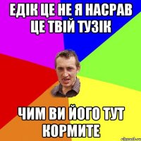 ЕДІК ЦЕ НЕ Я НАСРАВ ЦЕ ТВІЙ ТУЗІК ЧИМ ВИ ЙОГО ТУТ КОРМИТЕ