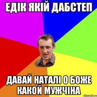 ЕДІК ЯКІЙ ДАБСТЕП ДАВАЙ НАТАЛІ О БОЖЕ КАКОЙ МУЖЧІНА