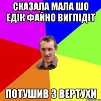 сказала мала шо Едік файно виглідіт потушив з вертухи