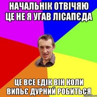 НАЧАЛЬНІК ОТВІЧЯЮ ЦЕ НЕ Я УГАВ ЛІСАПЄДА ЦЕ ВСЕ ЕДІК ВІН КОЛИ ВИПЬЄ ДУРНИЙ РОБИТЬСЯ