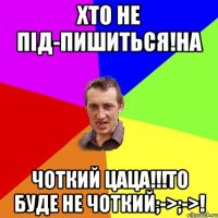 Хто не під-пишиться!на Чоткий цаца!!!то буде не чоткий;->;->!