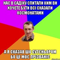 НАС В САДІКУ СПИТАЛИ КИМ ВИ ХОЧЕТЕ БУТИ ВСІ СКАЗАЛИ КОСМОНАТАМИ А Я СКАЗАВ ШО СУТЄНЬОРОМ БО ЦЕ МОЄ ПРІЗВАНІЄ