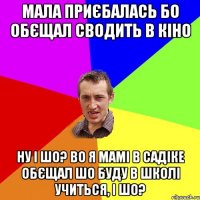 мала приєбалась бо обєщал сводить в кіно ну і шо? во я мамі в садіке обєщал шо буду в школі учиться, і шо?