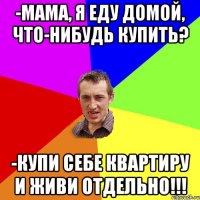 -Мама, я еду домой, что-нибудь купить? -Купи себе квартиру и живи отдельно!!!