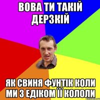 вова ти такій дерзкій як свиня фунтік коли ми з едіком її кололи