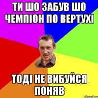 Ти шо забув шо чемпіон по вертухі тоді не вибуйся поняв