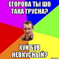 Егорова ты шо така грусна? Хуй був невкусный?