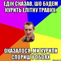 едік сказав, шо будем курить елітну травку, оказалося, ми курили спориш у обоях