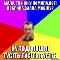 мала, ти кіску помила,ногі побрила,взяла мобілу? ну тоді пошлі тусіть,тусіть,тусіть