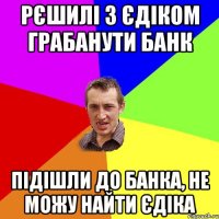 рєшилі з єдіком грабанути банк підішли до банка, не можу найти єдіка