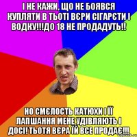 і не кажи, що не боявся купляти в тьоті Вєри сігарєти і водку!!!до 18 не продадуть!! но смєлость Катюхи і її лапшання мене удівляють і досі! тьотя Вєра їй все продає!!!