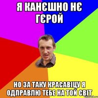 я канєшно нє гєрой но за таку красавіцу я одправлю тебе на той світ