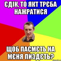 єдік, то якт трєба нажратися щоб пасмєть на мєня пиздєть?