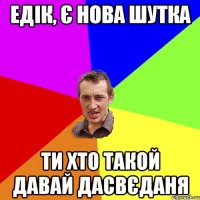 Едік, є нова шутка ти хто такой давай дасвєданя