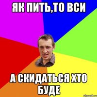 як пить,то вси а скидаться хто буде