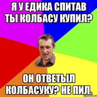 Я у Едика спитав ты колбасу купил? Он ответыл колбасуку? Не пил.