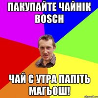 Пакупайте чайнік BOSCH чай с утра папіть магьош!