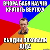 Вчора бабу научів крутить вертуху сьодни поховали діда