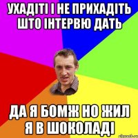 УХАДІТІ І НЕ ПРИХАДІТЬ ШТО ІНТЕРВЮ ДАТЬ ДА Я БОМЖ НО ЖИЛ Я В ШОКОЛАДІ