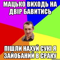 мацько виходь на двір бавитись пішли нахуй сукі я зайобаний в сраку