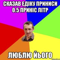 сказав едіку приниси 0.5 приніс літр люблю йього