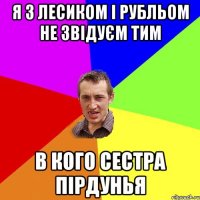 я З ЛЕСИКОМ І РУБЛЬОМ НЕ ЗВІДУЄМ ТИМ В КОГО СЕСТРА ПІРДУНЬЯ