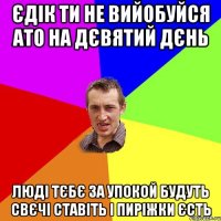 єдік ти не вийобуйся ато на дєвятий дєнь люді тєбє за упокой будуть свєчі ставіть і пиріжки єсть