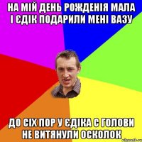 На мій день рожденія мала і Єдік подарили мені вазу До сіх пор у Єдіка с голови не витянули осколок