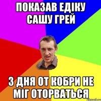 показав Едіку сашу грей 3 дня от кобри не міг оторваться