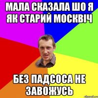 Мала сказала шо я як старий москвіч без падсоса не завожусь