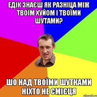 Едік знаєш як разніца між твоїм хуйом і твоїми шутами? Шо над твоїми шутками ніхто не смієця