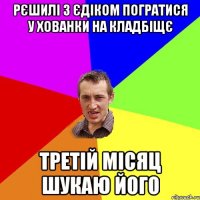 рєшилі з єдіком погратися у хованки на кладбіщє третій місяц шукаю його