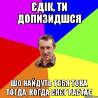 єдік, ти допизидшся шо найдуть тєбя тока тогда, когда снєг растає