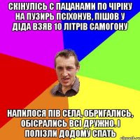 скінулісь с пацанами по чіріку на пузирь псіхонув, пішов у діда взяв 10 літрів самогону напилося пів села, обригались, обісрались всі дружно. і полізли додому спать