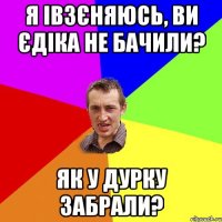 я івзєняюсь, ви єдіка не бачили? як у дурку забрали?