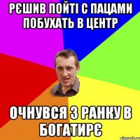 РЄШИВ ПОЙТІ С ПАЦАМИ ПОБУХАТЬ В ЦЕНТР ОЧНУВСЯ З РАНКУ В БОГАТИРЄ