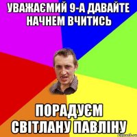 Уважаємий 9-А ДАВАЙТЕ НАЧНЕМ ВЧИТИСЬ Порадуєм СВІТЛАНУ ПАВЛІНУ