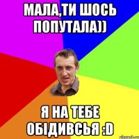 Мала,ти шось попутала)) я на тебе обідивсья :D