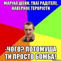 МАРІНА ШЕЙН, ТВАЇ РАДІТЕЛІ, НАВЕРНОЕ ТЕРОРІСТИ -ЧОГО? ПОТОМУША ТИ ПРОСТО БОМБА!