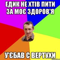 Едик не хтів пити за моє здоров'я У'єбав с вертухи