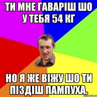 Ти мне гаваріш шо у тебя 54 кг Но я же віжу шо ти піздіш пампуха.