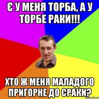 Є У МЕНЯ ТОРБА, А У ТОРБЕ РАКИ!!! ХТО Ж МЕНЯ МАЛАДОГО ПРИГОРНЕ ДО СРАКИ?